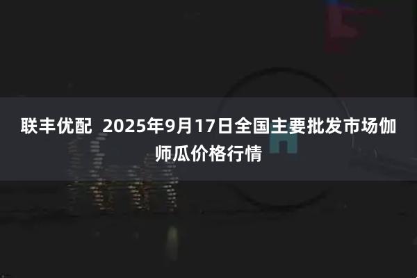 联丰优配  2025年9月17日全国主要批发市场伽师瓜价格行情