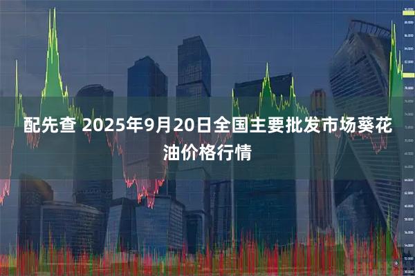 配先查 2025年9月20日全国主要批发市场葵花油价格行情