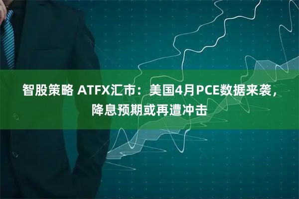 智股策略 ATFX汇市：美国4月PCE数据来袭，降息预期或再遭冲击