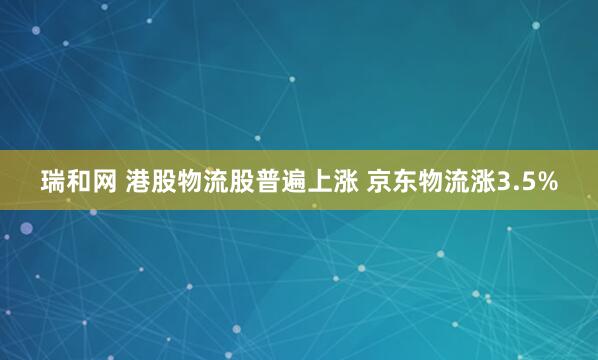 瑞和网 港股物流股普遍上涨 京东物流涨3.5%