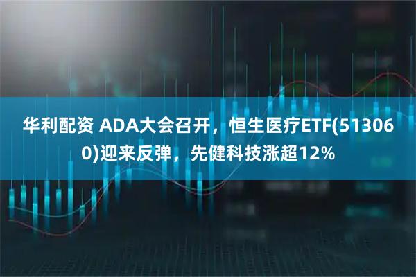 华利配资 ADA大会召开，恒生医疗ETF(513060)迎来反弹，先健科技涨超12%