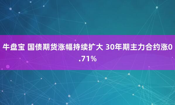 牛盘宝 国债期货涨幅持续扩大 30年期主力合约涨0.71%