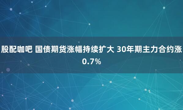 股配咖吧 国债期货涨幅持续扩大 30年期主力合约涨0.7%