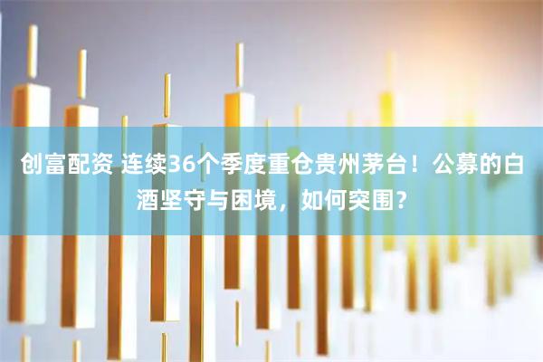 创富配资 连续36个季度重仓贵州茅台！公募的白酒坚守与困境，如何突围？