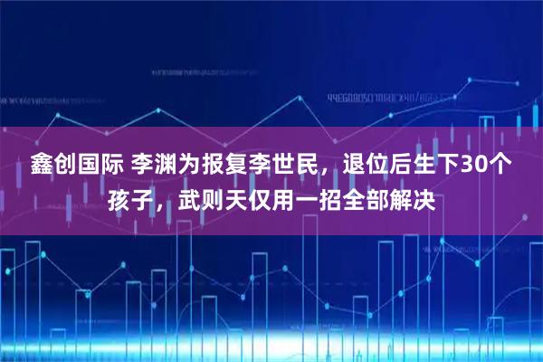 鑫创国际 李渊为报复李世民，退位后生下30个孩子，武则天仅用一招全部解决