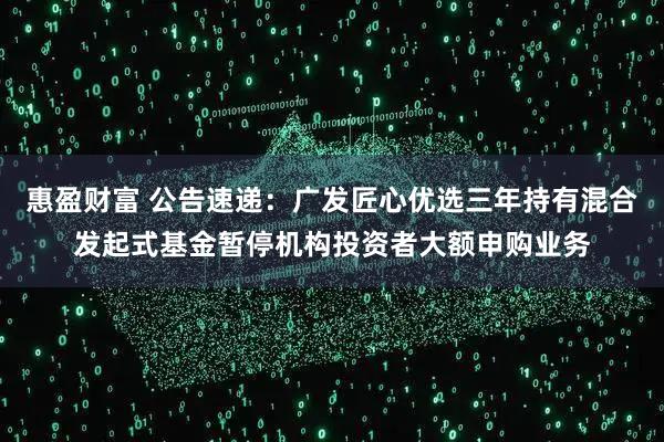 惠盈财富 公告速递：广发匠心优选三年持有混合发起式基金暂停机构投资者大额申购业务