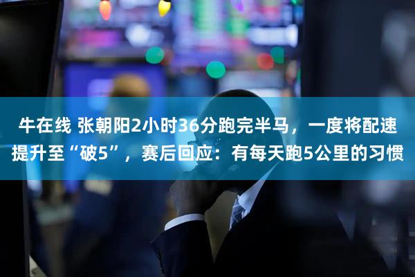 牛在线 张朝阳2小时36分跑完半马，一度将配速提升至“破5”，赛后回应：有每天跑5公里的习惯