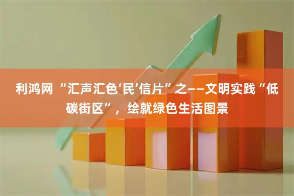 利鸿网 “汇声汇色‘民’信片”之——文明实践“低碳街区”，绘就绿色生活图景