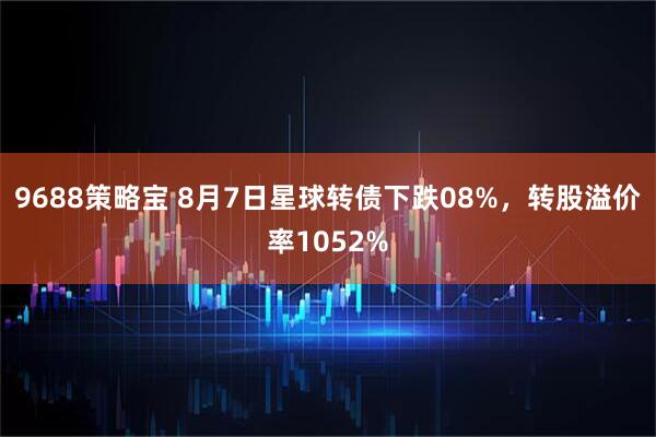 9688策略宝 8月7日星球转债下跌08%，转股溢价率1052%